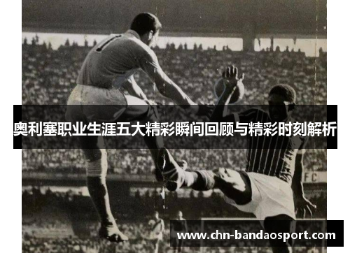 奥利塞职业生涯五大精彩瞬间回顾与精彩时刻解析