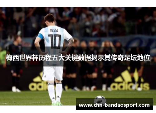 梅西世界杯历程五大关键数据揭示其传奇足坛地位