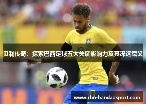 贝利传奇：探索巴西足球五大关键影响力及其深远意义