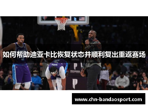 如何帮助迪亚卡比恢复状态并顺利复出重返赛场