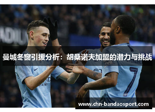 曼城冬窗引援分析：胡桑诺夫加盟的潜力与挑战