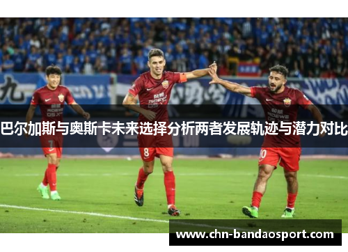 巴尔加斯与奥斯卡未来选择分析两者发展轨迹与潜力对比