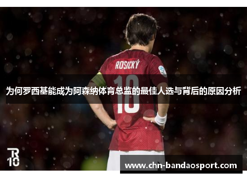 为何罗西基能成为阿森纳体育总监的最佳人选与背后的原因分析