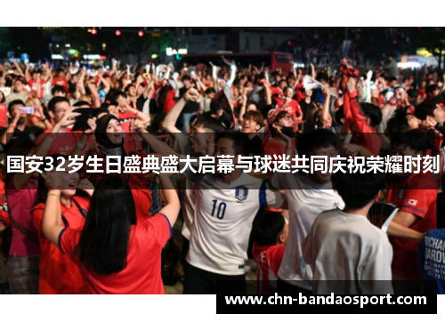 国安32岁生日盛典盛大启幕与球迷共同庆祝荣耀时刻