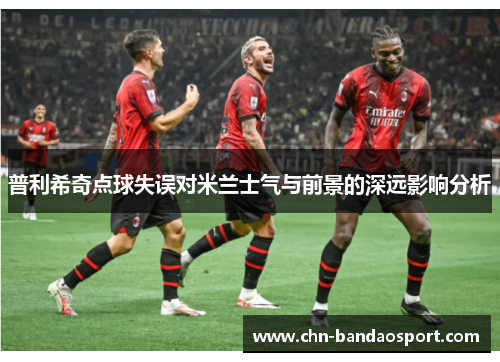 普利希奇点球失误对米兰士气与前景的深远影响分析