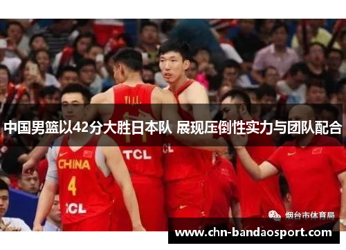 中国男篮以42分大胜日本队 展现压倒性实力与团队配合