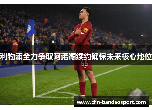 利物浦全力争取阿诺德续约确保未来核心地位