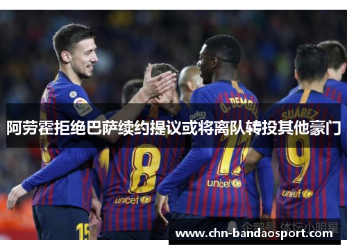 阿劳霍拒绝巴萨续约提议或将离队转投其他豪门