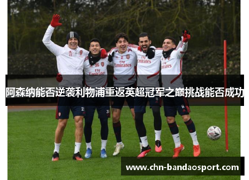 阿森纳能否逆袭利物浦重返英超冠军之巅挑战能否成功 阿森纳能否逆袭利物浦重返英超冠军之巅挑战能否成功