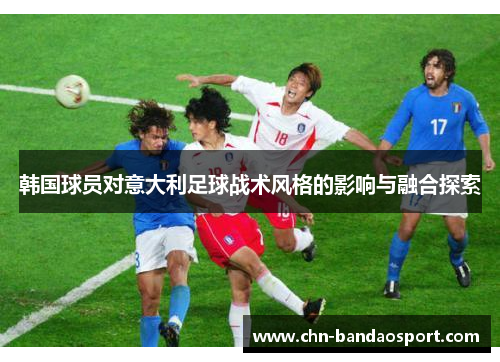 韩国球员对意大利足球战术风格的影响与融合探索 韩国球员对意大利足球战术风格的影响与融合探索